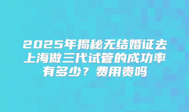 2025年揭秘无结婚证去上海做三代试管的成功率有多少？费用贵吗