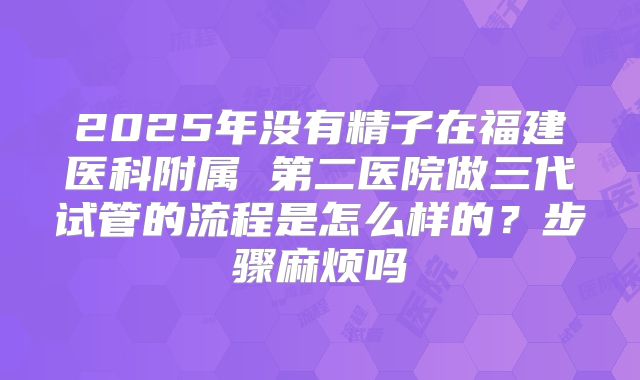 2025年没有精子在福建医科附属 第二医院做三代试管的流程是怎么样的?步骤麻烦吗