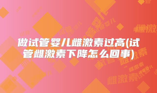 做试管婴儿雌激素过高(试管雌激素下降怎么回事)