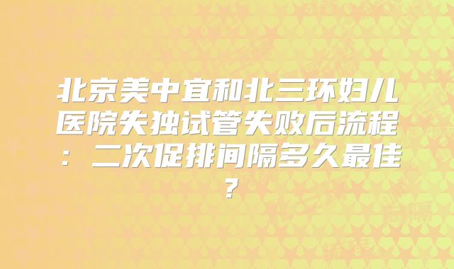 北京美中宜和北三环妇儿医院失独试管失败后流程:二次促排间隔多久最佳?