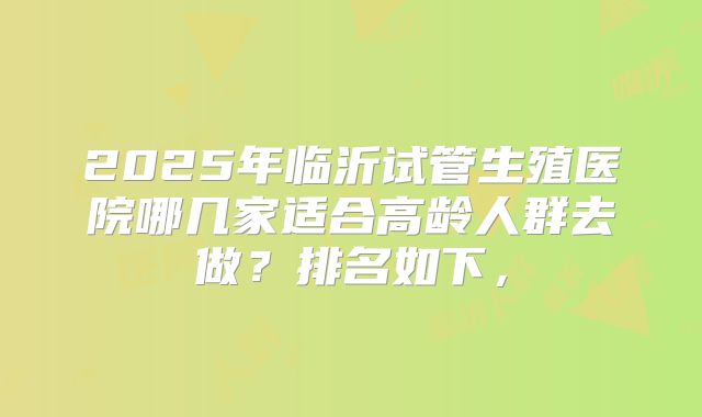 2025年临沂试管生殖医院哪几家适合高龄人群去做？排名如下，