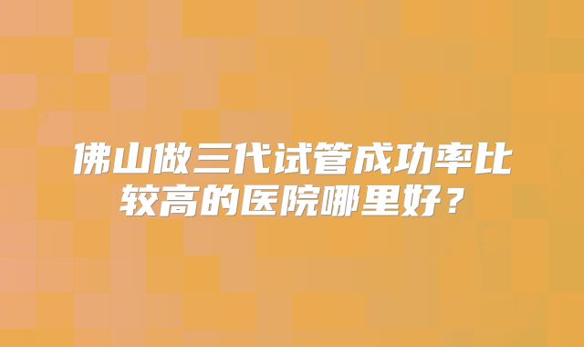 佛山做三代试管成功率比较高的医院哪里好？