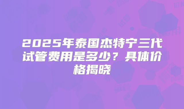 2025年泰国杰特宁三代试管费用是多少？具体价格揭晓