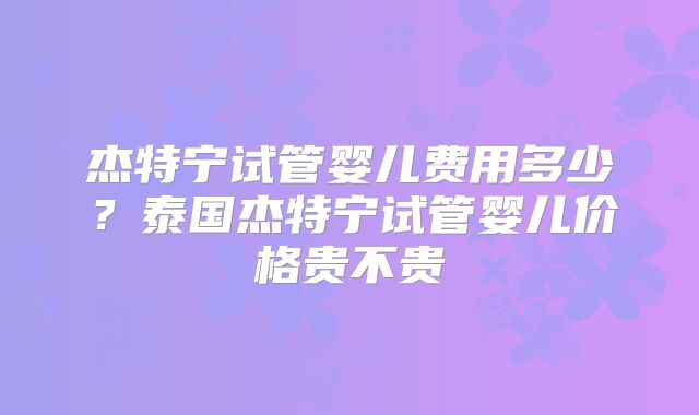 杰特宁试管婴儿费用多少？泰国杰特宁试管婴儿价格贵不贵