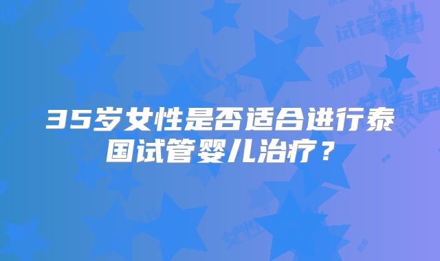 35岁女性是否适合进行泰国试管婴儿治疗？