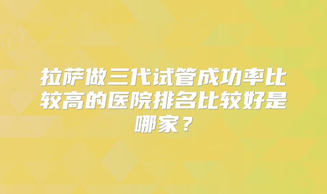 拉萨做三代试管成功率比较高的医院排名比较好是哪家？