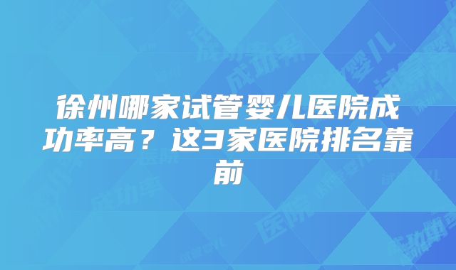 徐州哪家试管婴儿医院成功率高?这3家医院排名靠前