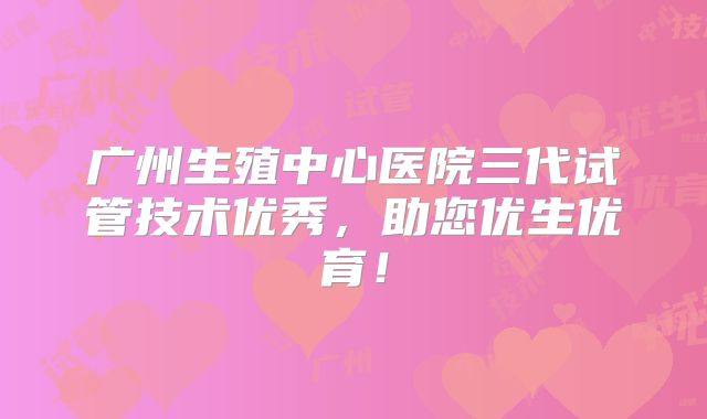 广州生殖中心医院三代试管技术优秀，助您优生优育！