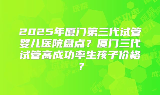 2025年厦门第三代试管婴儿医院盘点？厦门三代试管高成功率生孩子价格？