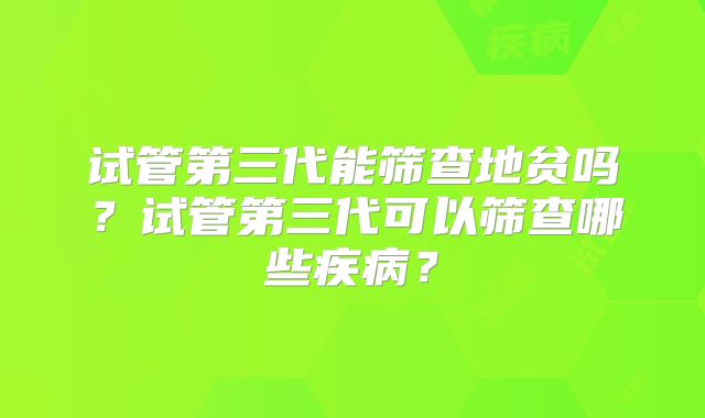 试管第三代能筛查地贫吗?试管第三代可以筛查哪些疾病?