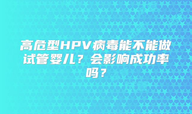 高危型HPV病毒能不能做试管婴儿?会影响成功率吗?