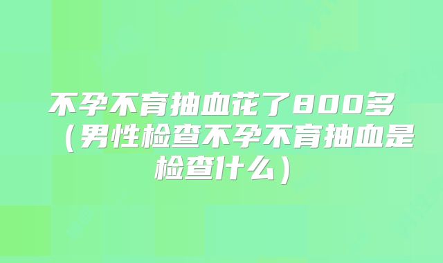 不孕不育抽血花了800多（男性检查不孕不育抽血是检查什么）