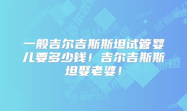 一般吉尔吉斯斯坦试管婴儿要多少钱！吉尔吉斯斯坦娶老婆！