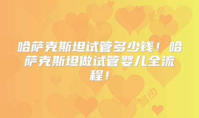 哈萨克斯坦试管多少钱！哈萨克斯坦做试管婴儿全流程！