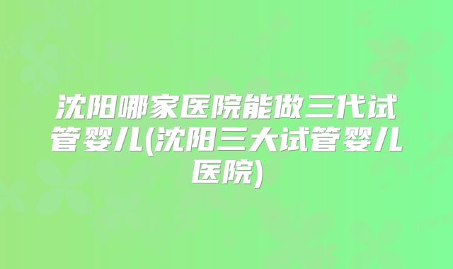 沈阳哪家医院能做三代试管婴儿(沈阳三大试管婴儿医院)