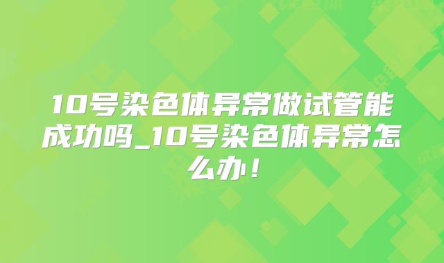 10号染色体异常做试管能成功吗_10号染色体异常怎么办！