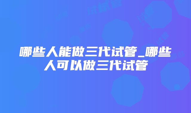 哪些人能做三代试管_哪些人可以做三代试管