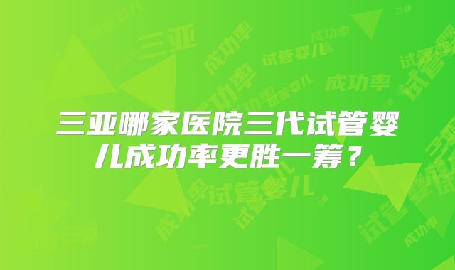 三亚哪家医院三代试管婴儿成功率更胜一筹？