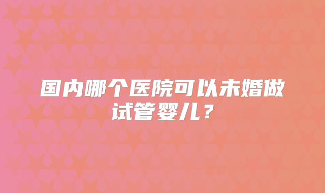 国内哪个医院可以未婚做试管婴儿?
