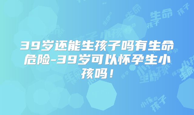 39岁还能生孩子吗有生命危险-39岁可以怀孕生小孩吗!