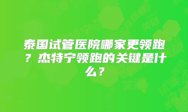 泰国试管医院哪家更领跑?杰特宁领跑的关键是什么?