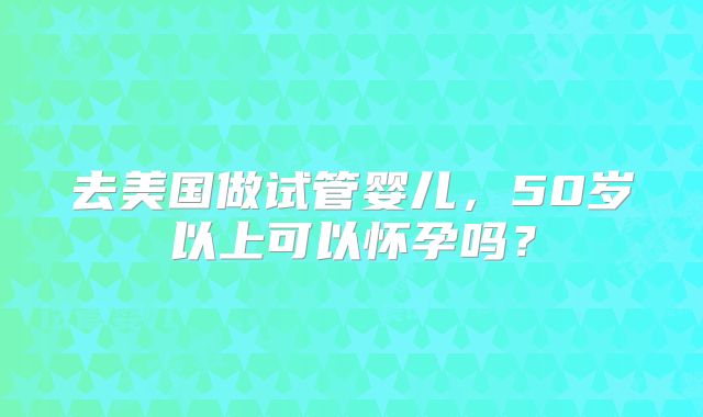 去美国做试管婴儿,50岁以上可以怀孕吗?