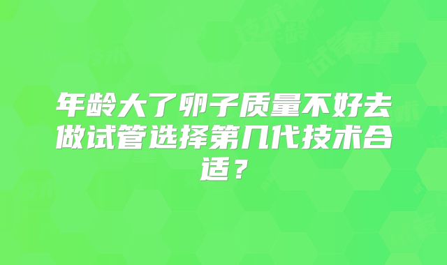 年龄大了卵子质量不好去做试管选择第几代技术合适?