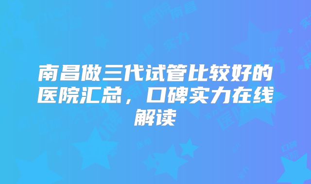 南昌做三代试管比较好的医院汇总，口碑实力在线解读
