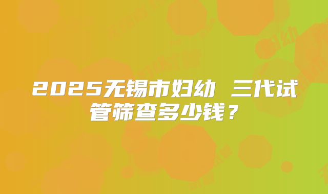 2025无锡市妇幼 三代试管筛查多少钱？