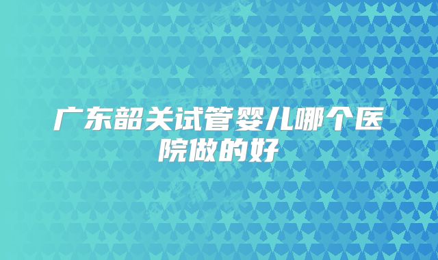广东韶关试管婴儿哪个医院做的好