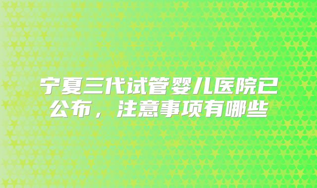 宁夏三代试管婴儿医院已公布，注意事项有哪些