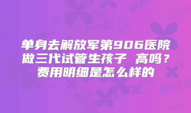 单身去解放军第906医院做三代试管生孩子 高吗？费用明细是怎么样的