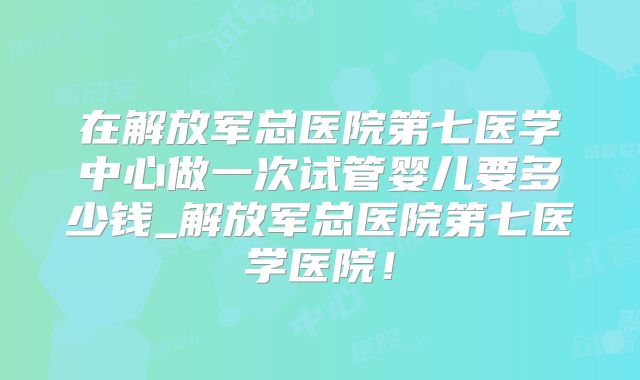 在解放军总医院第七医学中心做一次试管婴儿要多少钱_解放军总医院第七医学医院!