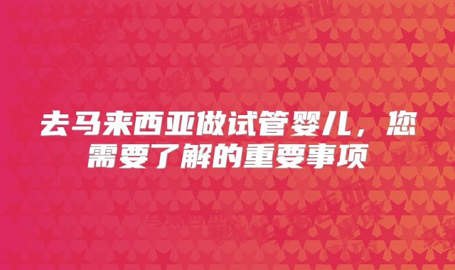 去马来西亚做试管婴儿，您需要了解的重要事项