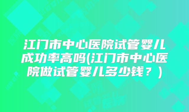 江门市中心医院试管婴儿成功率高吗(江门市中心医院做试管婴儿多少钱？)