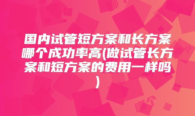 国内试管短方案和长方案哪个成功率高(做试管长方案和短方案的费用一样吗)