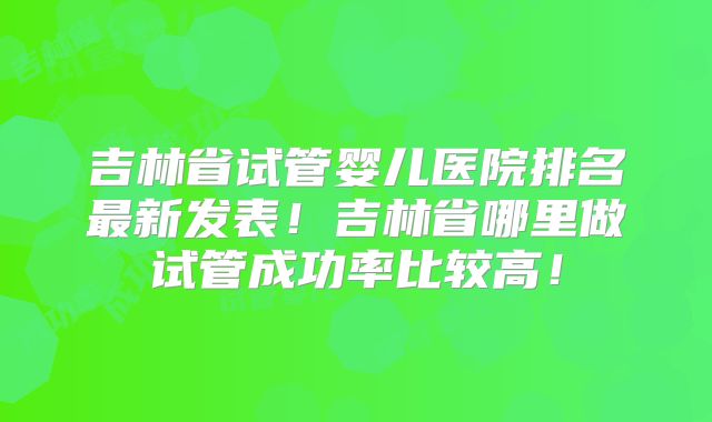 吉林省试管婴儿医院排名最新发表！吉林省哪里做试管成功率比较高！
