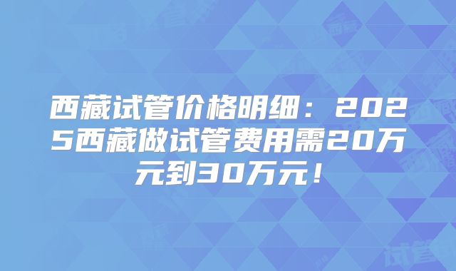 西藏试管价格明细：2025西藏做试管费用需20万元到30万元！