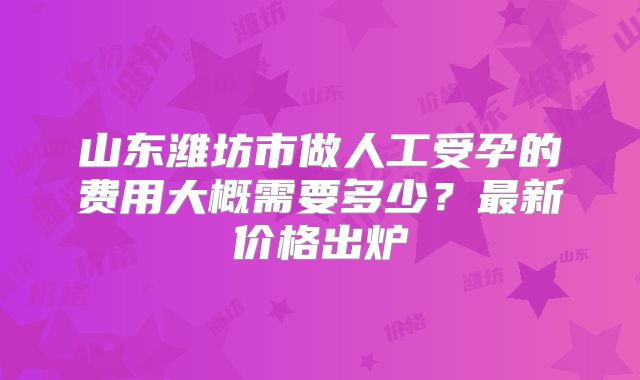 山东潍坊市做人工受孕的费用大概需要多少？最新价格出炉