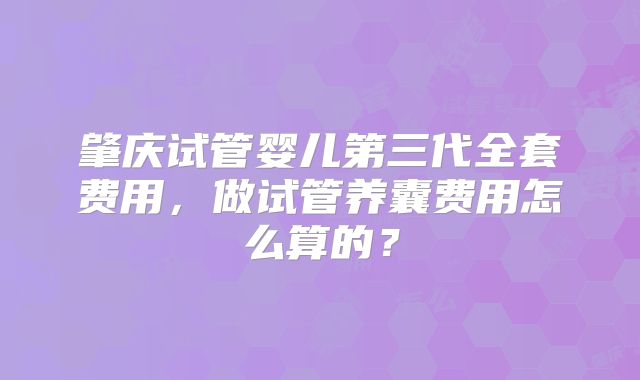 肇庆试管婴儿第三代全套费用，做试管养囊费用怎么算的？