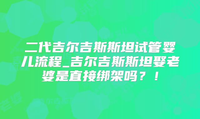 二代吉尔吉斯斯坦试管婴儿流程_吉尔吉斯斯坦娶老婆是直接绑架吗？！