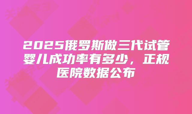2025俄罗斯做三代试管婴儿成功率有多少,正规医院数据公布