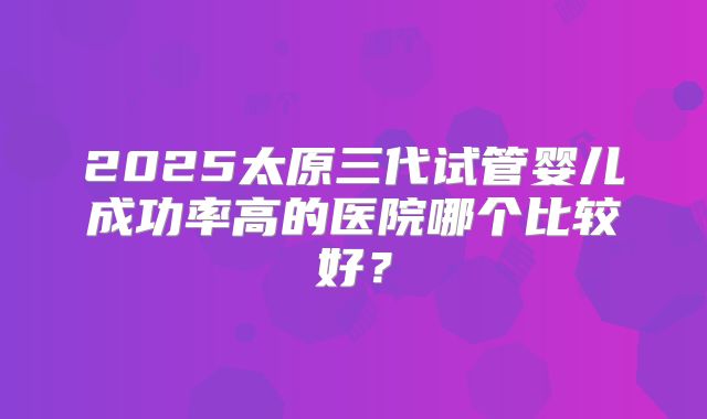 2025太原三代试管婴儿成功率高的医院哪个比较好？