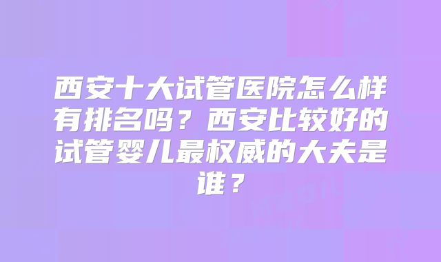 西安十大试管医院怎么样有排名吗？西安比较好的试管婴儿最权威的大夫是谁？