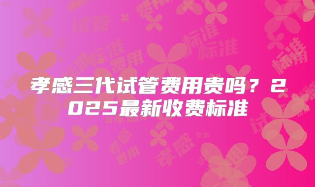 孝感三代试管费用贵吗？2025最新收费标准