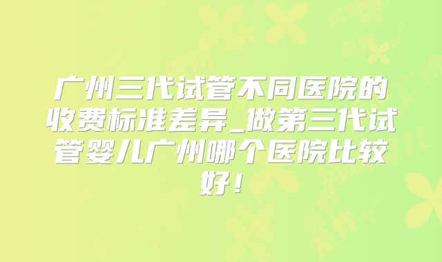 广州三代试管不同医院的收费标准差异_做第三代试管婴儿广州哪个医院比较好!