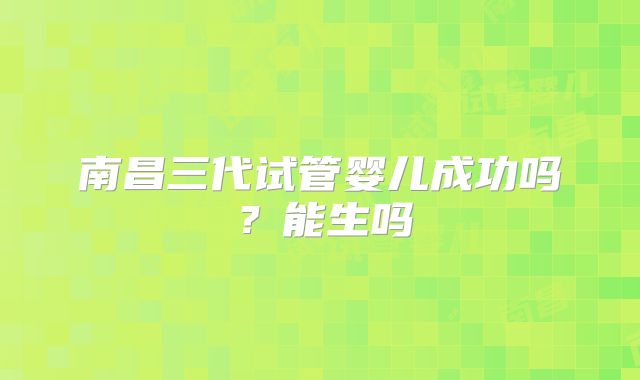 南昌三代试管婴儿成功吗？能生吗