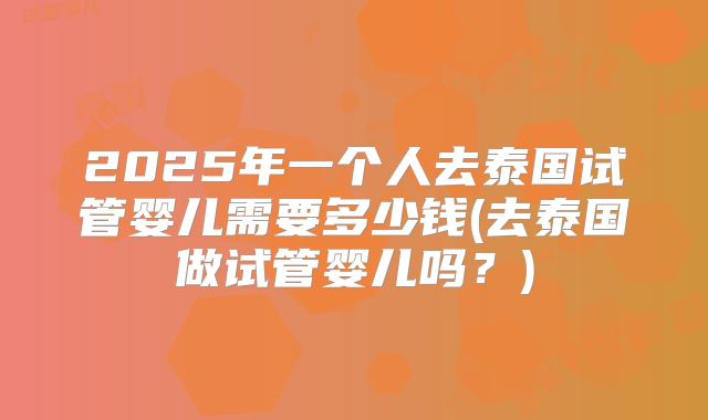2025年一个人去泰国试管婴儿需要多少钱(去泰国做试管婴儿吗?)