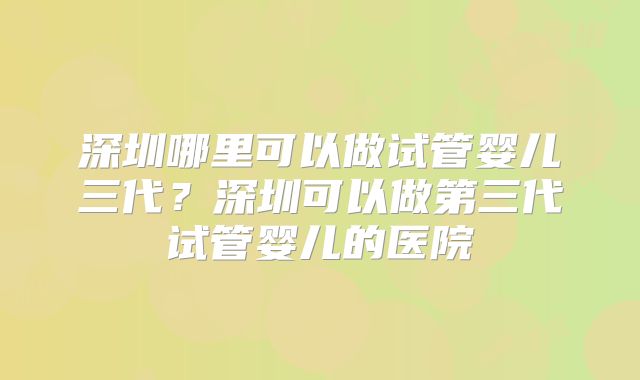 深圳哪里可以做试管婴儿三代?深圳可以做第三代试管婴儿的医院