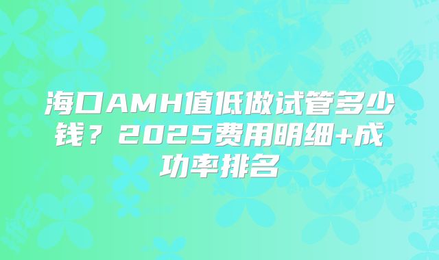 海口AMH值低做试管多少钱?2025费用明细+成功率排名